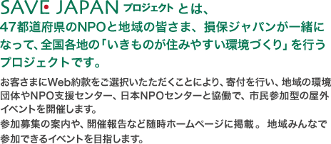 SAVE JAPAN プロジェクトとは、47都道府県のNPOと地域の皆さま、損保ジャパンが一緒になって、全国各地の「いきものが住みやすい環境づくり」を行うプロジェクトです。お客様にWeb約款をご選択いただくことにより、寄付を行い、地域の環境団体やNPO支援センター、日本NPOセンターと協働で、市民参加型の屋外イベント開催します。参加募集の案内や、開催報告など随時ホームページに掲載。地域みんなで参加できるイベントを目指します。